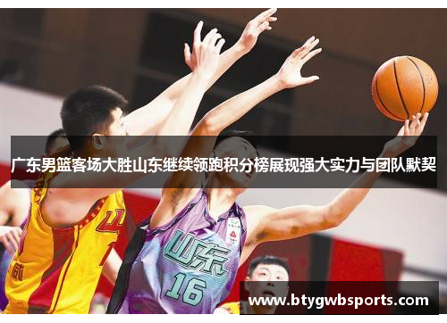 广东男篮客场大胜山东继续领跑积分榜展现强大实力与团队默契