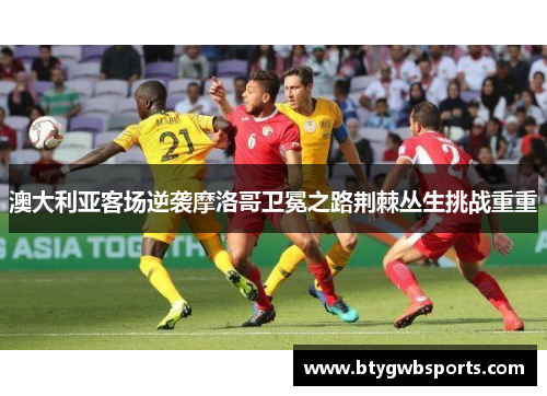 澳大利亚客场逆袭摩洛哥卫冕之路荆棘丛生挑战重重