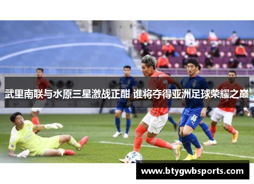 武里南联与水原三星激战正酣 谁将夺得亚洲足球荣耀之巅
