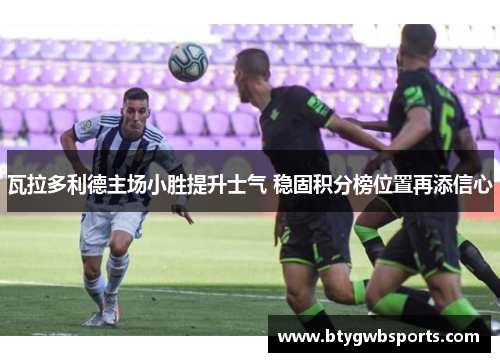 瓦拉多利德主场小胜提升士气 稳固积分榜位置再添信心