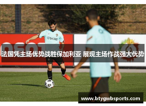 法国凭主场优势战胜保加利亚 展现主场作战强大优势