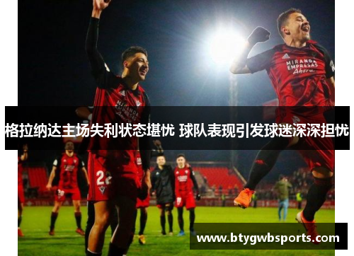 格拉纳达主场失利状态堪忧 球队表现引发球迷深深担忧