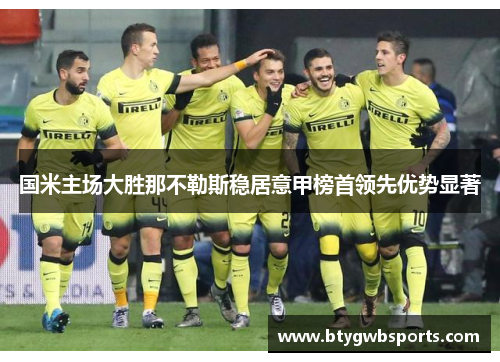 国米主场大胜那不勒斯稳居意甲榜首领先优势显著